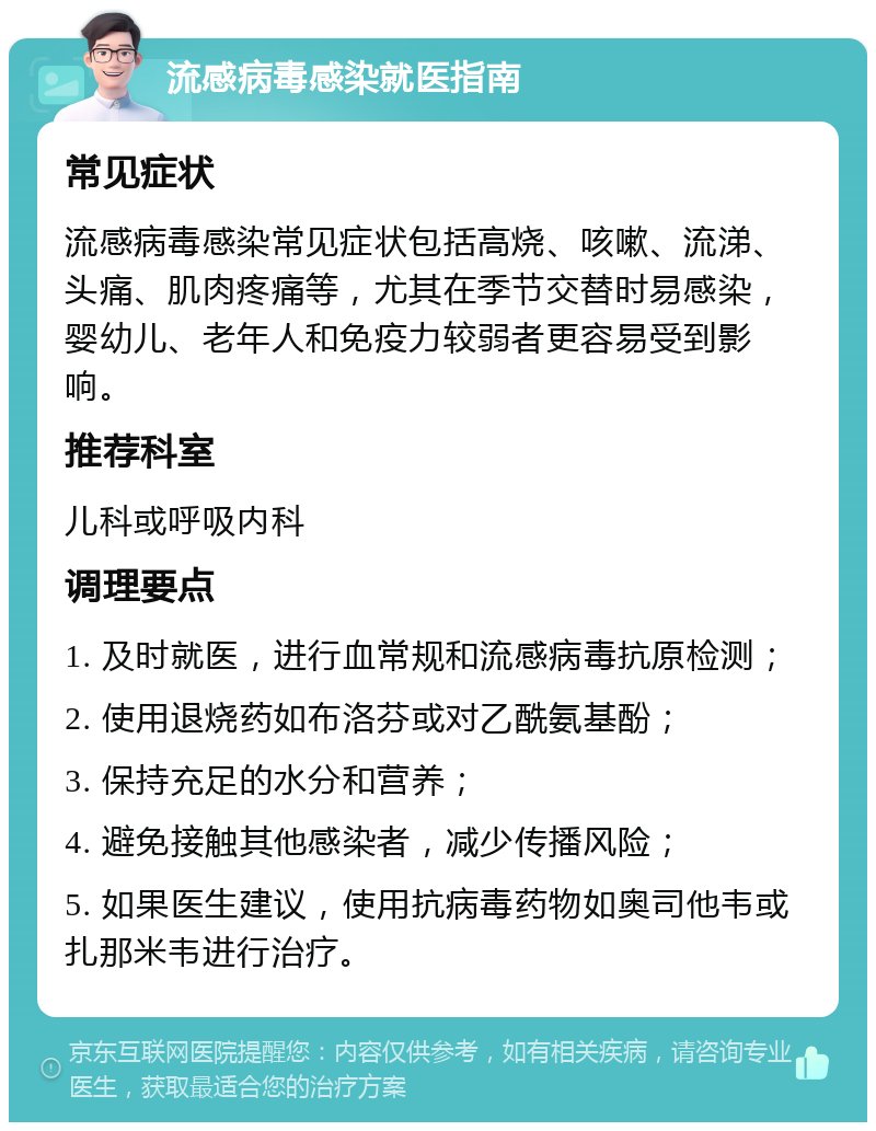 流感病毒感染就医指南 常见症状 流感病毒感染常见症状包括高烧、咳嗽、流涕、头痛、肌肉疼痛等，尤其在季节交替时易感染，婴幼儿、老年人和免疫力较弱者更容易受到影响。 推荐科室 儿科或呼吸内科 调理要点 1. 及时就医，进行血常规和流感病毒抗原检测； 2. 使用退烧药如布洛芬或对乙酰氨基酚； 3. 保持充足的水分和营养； 4. 避免接触其他感染者，减少传播风险； 5. 如果医生建议，使用抗病毒药物如奥司他韦或扎那米韦进行治疗。