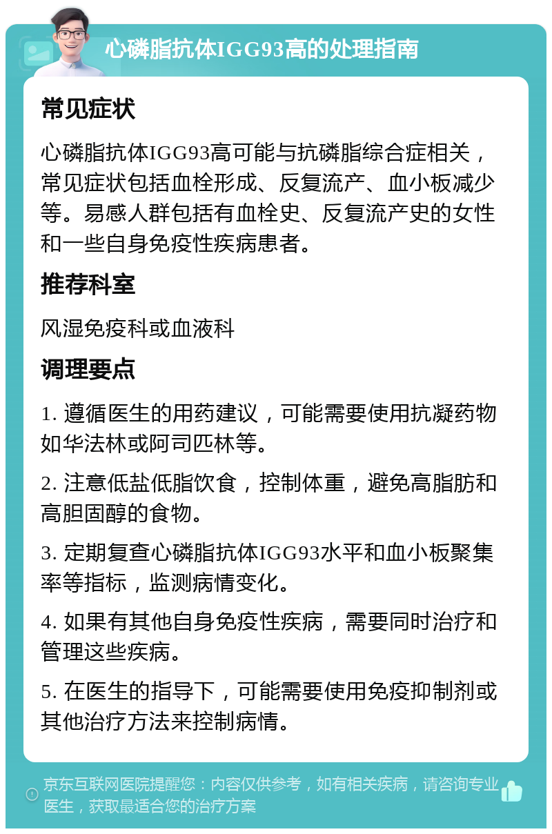 心磷脂抗体IGG93高的处理指南 常见症状 心磷脂抗体IGG93高可能与抗磷脂综合症相关，常见症状包括血栓形成、反复流产、血小板减少等。易感人群包括有血栓史、反复流产史的女性和一些自身免疫性疾病患者。 推荐科室 风湿免疫科或血液科 调理要点 1. 遵循医生的用药建议，可能需要使用抗凝药物如华法林或阿司匹林等。 2. 注意低盐低脂饮食，控制体重，避免高脂肪和高胆固醇的食物。 3. 定期复查心磷脂抗体IGG93水平和血小板聚集率等指标，监测病情变化。 4. 如果有其他自身免疫性疾病，需要同时治疗和管理这些疾病。 5. 在医生的指导下，可能需要使用免疫抑制剂或其他治疗方法来控制病情。