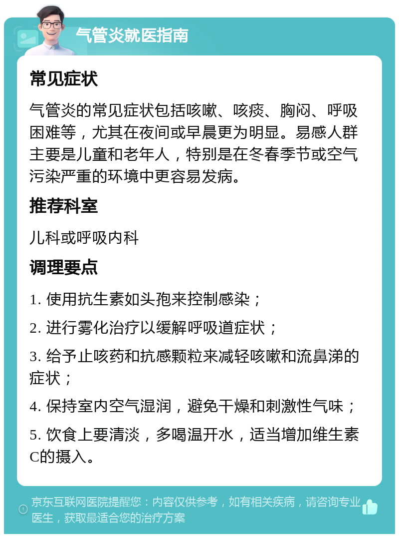 气管炎就医指南 常见症状 气管炎的常见症状包括咳嗽、咳痰、胸闷、呼吸困难等，尤其在夜间或早晨更为明显。易感人群主要是儿童和老年人，特别是在冬春季节或空气污染严重的环境中更容易发病。 推荐科室 儿科或呼吸内科 调理要点 1. 使用抗生素如头孢来控制感染； 2. 进行雾化治疗以缓解呼吸道症状； 3. 给予止咳药和抗感颗粒来减轻咳嗽和流鼻涕的症状； 4. 保持室内空气湿润，避免干燥和刺激性气味； 5. 饮食上要清淡，多喝温开水，适当增加维生素C的摄入。