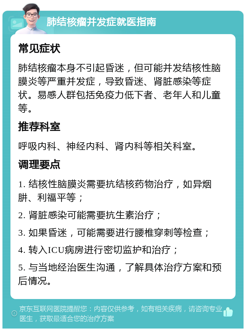 肺结核瘤并发症就医指南 常见症状 肺结核瘤本身不引起昏迷，但可能并发结核性脑膜炎等严重并发症，导致昏迷、肾脏感染等症状。易感人群包括免疫力低下者、老年人和儿童等。 推荐科室 呼吸内科、神经内科、肾内科等相关科室。 调理要点 1. 结核性脑膜炎需要抗结核药物治疗，如异烟肼、利福平等； 2. 肾脏感染可能需要抗生素治疗； 3. 如果昏迷，可能需要进行腰椎穿刺等检查； 4. 转入ICU病房进行密切监护和治疗； 5. 与当地经治医生沟通，了解具体治疗方案和预后情况。