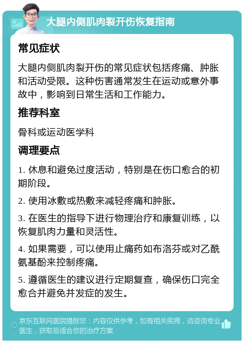 大腿内侧肌肉裂开伤恢复指南 常见症状 大腿内侧肌肉裂开伤的常见症状包括疼痛、肿胀和活动受限。这种伤害通常发生在运动或意外事故中，影响到日常生活和工作能力。 推荐科室 骨科或运动医学科 调理要点 1. 休息和避免过度活动，特别是在伤口愈合的初期阶段。 2. 使用冰敷或热敷来减轻疼痛和肿胀。 3. 在医生的指导下进行物理治疗和康复训练，以恢复肌肉力量和灵活性。 4. 如果需要，可以使用止痛药如布洛芬或对乙酰氨基酚来控制疼痛。 5. 遵循医生的建议进行定期复查，确保伤口完全愈合并避免并发症的发生。