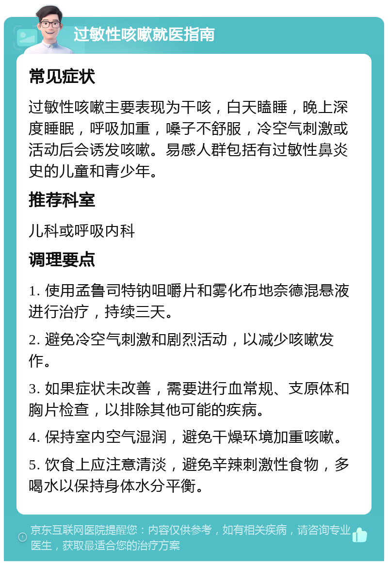 过敏性咳嗽就医指南 常见症状 过敏性咳嗽主要表现为干咳，白天瞌睡，晚上深度睡眠，呼吸加重，嗓子不舒服，冷空气刺激或活动后会诱发咳嗽。易感人群包括有过敏性鼻炎史的儿童和青少年。 推荐科室 儿科或呼吸内科 调理要点 1. 使用孟鲁司特钠咀嚼片和雾化布地奈德混悬液进行治疗，持续三天。 2. 避免冷空气刺激和剧烈活动，以减少咳嗽发作。 3. 如果症状未改善，需要进行血常规、支原体和胸片检查，以排除其他可能的疾病。 4. 保持室内空气湿润，避免干燥环境加重咳嗽。 5. 饮食上应注意清淡，避免辛辣刺激性食物，多喝水以保持身体水分平衡。