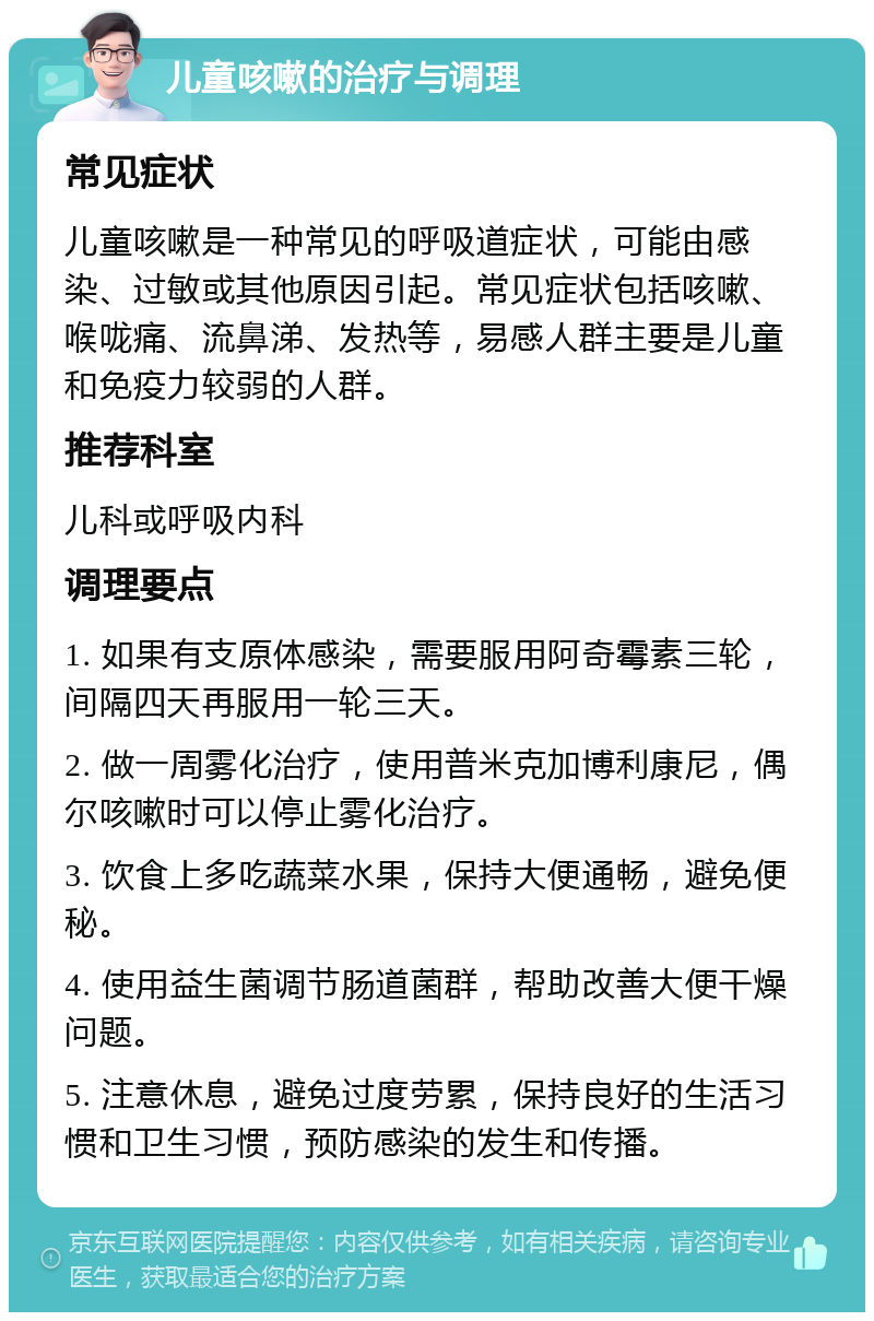 儿童咳嗽的治疗与调理 常见症状 儿童咳嗽是一种常见的呼吸道症状，可能由感染、过敏或其他原因引起。常见症状包括咳嗽、喉咙痛、流鼻涕、发热等，易感人群主要是儿童和免疫力较弱的人群。 推荐科室 儿科或呼吸内科 调理要点 1. 如果有支原体感染，需要服用阿奇霉素三轮，间隔四天再服用一轮三天。 2. 做一周雾化治疗，使用普米克加博利康尼，偶尔咳嗽时可以停止雾化治疗。 3. 饮食上多吃蔬菜水果，保持大便通畅，避免便秘。 4. 使用益生菌调节肠道菌群，帮助改善大便干燥问题。 5. 注意休息，避免过度劳累，保持良好的生活习惯和卫生习惯，预防感染的发生和传播。