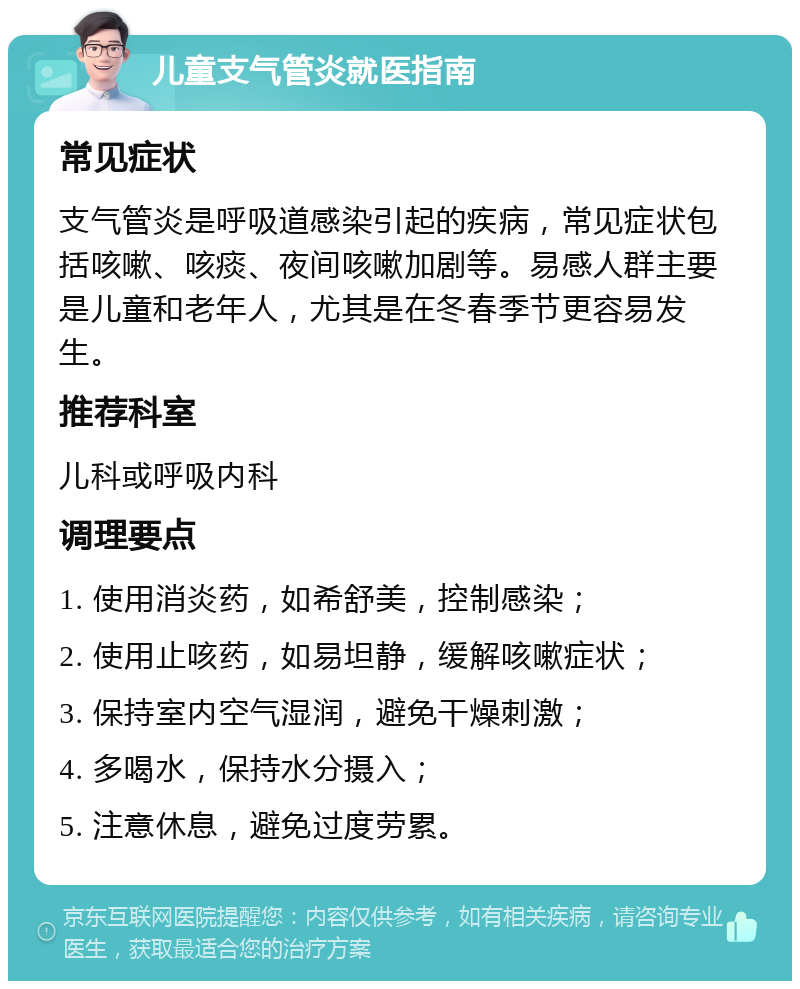 儿童支气管炎就医指南 常见症状 支气管炎是呼吸道感染引起的疾病，常见症状包括咳嗽、咳痰、夜间咳嗽加剧等。易感人群主要是儿童和老年人，尤其是在冬春季节更容易发生。 推荐科室 儿科或呼吸内科 调理要点 1. 使用消炎药，如希舒美，控制感染； 2. 使用止咳药，如易坦静，缓解咳嗽症状； 3. 保持室内空气湿润，避免干燥刺激； 4. 多喝水，保持水分摄入； 5. 注意休息，避免过度劳累。