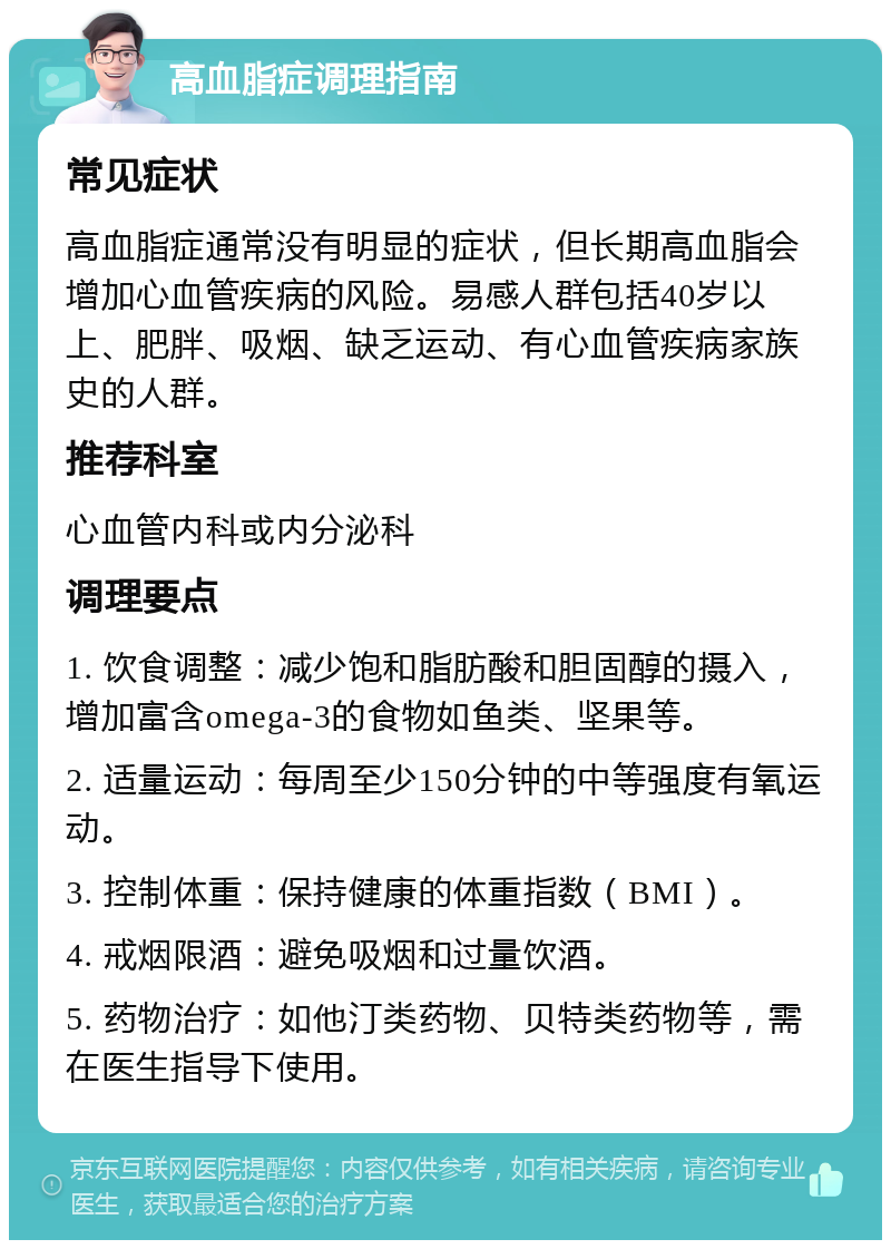 高血脂症调理指南 常见症状 高血脂症通常没有明显的症状，但长期高血脂会增加心血管疾病的风险。易感人群包括40岁以上、肥胖、吸烟、缺乏运动、有心血管疾病家族史的人群。 推荐科室 心血管内科或内分泌科 调理要点 1. 饮食调整：减少饱和脂肪酸和胆固醇的摄入，增加富含omega-3的食物如鱼类、坚果等。 2. 适量运动：每周至少150分钟的中等强度有氧运动。 3. 控制体重：保持健康的体重指数（BMI）。 4. 戒烟限酒：避免吸烟和过量饮酒。 5. 药物治疗：如他汀类药物、贝特类药物等，需在医生指导下使用。