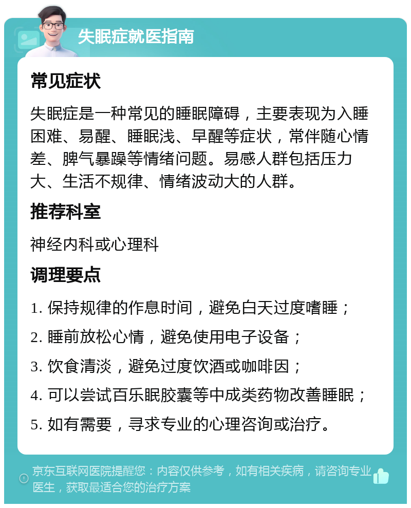 失眠症就医指南 常见症状 失眠症是一种常见的睡眠障碍，主要表现为入睡困难、易醒、睡眠浅、早醒等症状，常伴随心情差、脾气暴躁等情绪问题。易感人群包括压力大、生活不规律、情绪波动大的人群。 推荐科室 神经内科或心理科 调理要点 1. 保持规律的作息时间，避免白天过度嗜睡； 2. 睡前放松心情，避免使用电子设备； 3. 饮食清淡，避免过度饮酒或咖啡因； 4. 可以尝试百乐眠胶囊等中成类药物改善睡眠； 5. 如有需要，寻求专业的心理咨询或治疗。