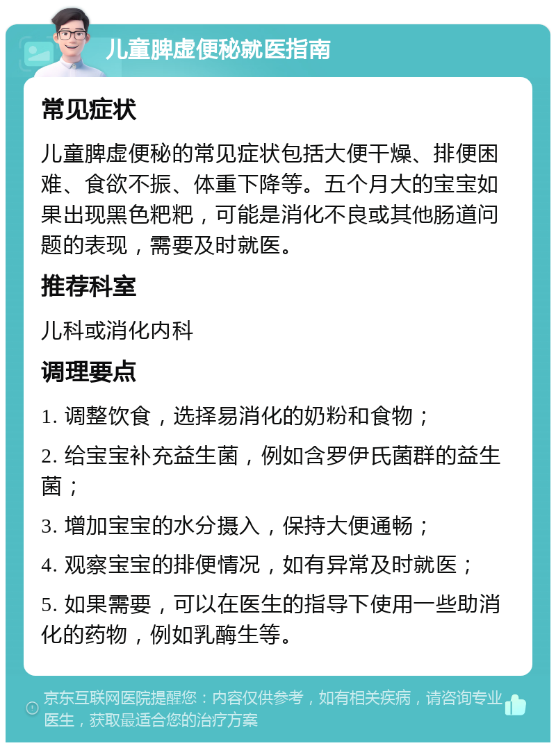 儿童脾虚便秘就医指南 常见症状 儿童脾虚便秘的常见症状包括大便干燥、排便困难、食欲不振、体重下降等。五个月大的宝宝如果出现黑色粑粑，可能是消化不良或其他肠道问题的表现，需要及时就医。 推荐科室 儿科或消化内科 调理要点 1. 调整饮食，选择易消化的奶粉和食物； 2. 给宝宝补充益生菌，例如含罗伊氏菌群的益生菌； 3. 增加宝宝的水分摄入，保持大便通畅； 4. 观察宝宝的排便情况，如有异常及时就医； 5. 如果需要，可以在医生的指导下使用一些助消化的药物，例如乳酶生等。