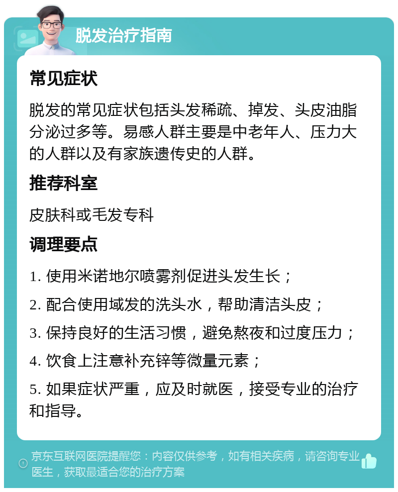 脱发治疗指南 常见症状 脱发的常见症状包括头发稀疏、掉发、头皮油脂分泌过多等。易感人群主要是中老年人、压力大的人群以及有家族遗传史的人群。 推荐科室 皮肤科或毛发专科 调理要点 1. 使用米诺地尔喷雾剂促进头发生长； 2. 配合使用域发的洗头水，帮助清洁头皮； 3. 保持良好的生活习惯，避免熬夜和过度压力； 4. 饮食上注意补充锌等微量元素； 5. 如果症状严重，应及时就医，接受专业的治疗和指导。