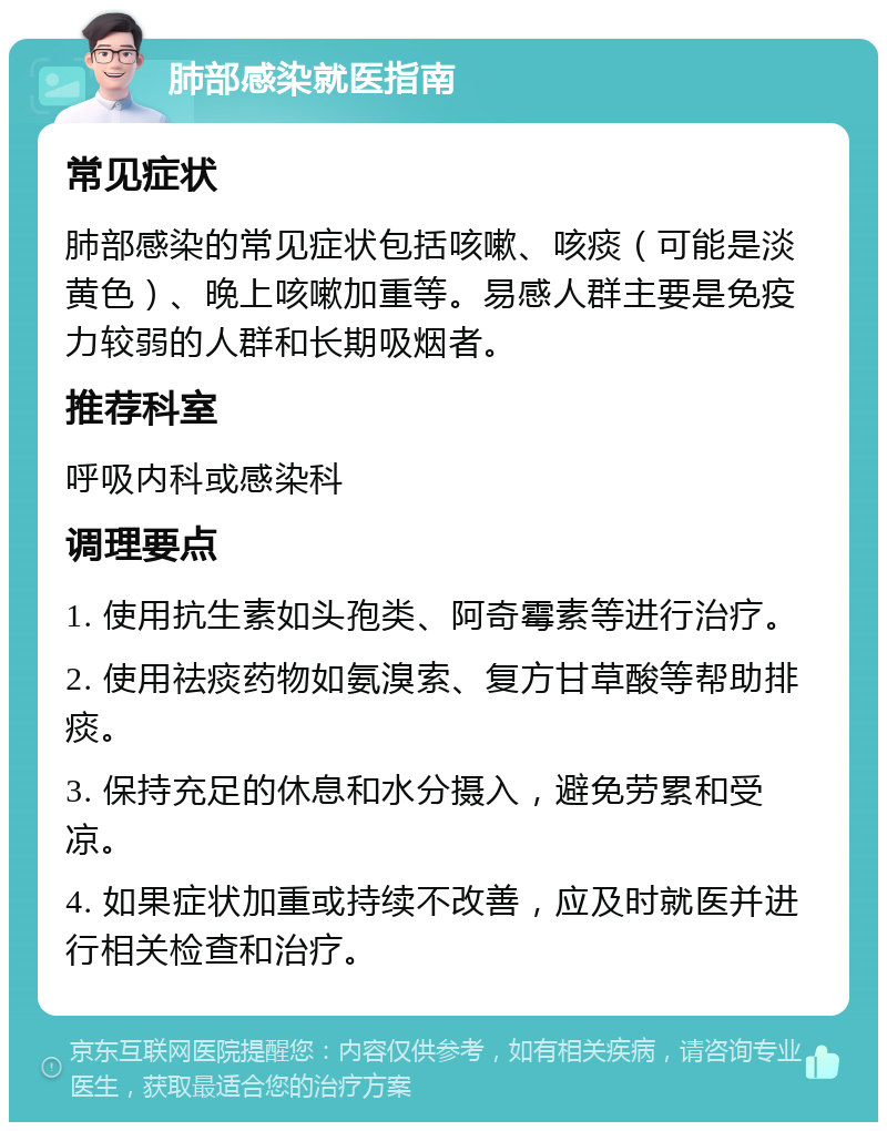 肺部感染就医指南 常见症状 肺部感染的常见症状包括咳嗽、咳痰（可能是淡黄色）、晚上咳嗽加重等。易感人群主要是免疫力较弱的人群和长期吸烟者。 推荐科室 呼吸内科或感染科 调理要点 1. 使用抗生素如头孢类、阿奇霉素等进行治疗。 2. 使用祛痰药物如氨溴索、复方甘草酸等帮助排痰。 3. 保持充足的休息和水分摄入，避免劳累和受凉。 4. 如果症状加重或持续不改善，应及时就医并进行相关检查和治疗。