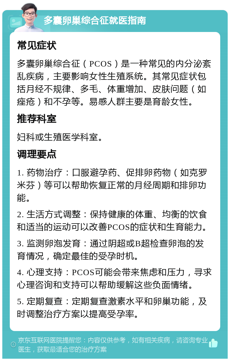 多囊卵巢综合征就医指南 常见症状 多囊卵巢综合征（PCOS）是一种常见的内分泌紊乱疾病，主要影响女性生殖系统。其常见症状包括月经不规律、多毛、体重增加、皮肤问题（如痤疮）和不孕等。易感人群主要是育龄女性。 推荐科室 妇科或生殖医学科室。 调理要点 1. 药物治疗：口服避孕药、促排卵药物（如克罗米芬）等可以帮助恢复正常的月经周期和排卵功能。 2. 生活方式调整：保持健康的体重、均衡的饮食和适当的运动可以改善PCOS的症状和生育能力。 3. 监测卵泡发育：通过阴超或B超检查卵泡的发育情况，确定最佳的受孕时机。 4. 心理支持：PCOS可能会带来焦虑和压力，寻求心理咨询和支持可以帮助缓解这些负面情绪。 5. 定期复查：定期复查激素水平和卵巢功能，及时调整治疗方案以提高受孕率。