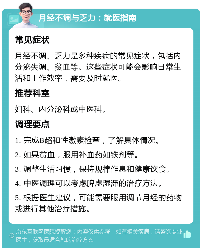 月经不调与乏力：就医指南 常见症状 月经不调、乏力是多种疾病的常见症状，包括内分泌失调、贫血等。这些症状可能会影响日常生活和工作效率，需要及时就医。 推荐科室 妇科、内分泌科或中医科。 调理要点 1. 完成B超和性激素检查，了解具体情况。 2. 如果贫血，服用补血药如铁剂等。 3. 调整生活习惯，保持规律作息和健康饮食。 4. 中医调理可以考虑脾虚湿滞的治疗方法。 5. 根据医生建议，可能需要服用调节月经的药物或进行其他治疗措施。