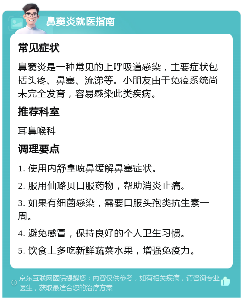 鼻窦炎就医指南 常见症状 鼻窦炎是一种常见的上呼吸道感染，主要症状包括头疼、鼻塞、流涕等。小朋友由于免疫系统尚未完全发育，容易感染此类疾病。 推荐科室 耳鼻喉科 调理要点 1. 使用内舒拿喷鼻缓解鼻塞症状。 2. 服用仙璐贝口服药物，帮助消炎止痛。 3. 如果有细菌感染，需要口服头孢类抗生素一周。 4. 避免感冒，保持良好的个人卫生习惯。 5. 饮食上多吃新鲜蔬菜水果，增强免疫力。