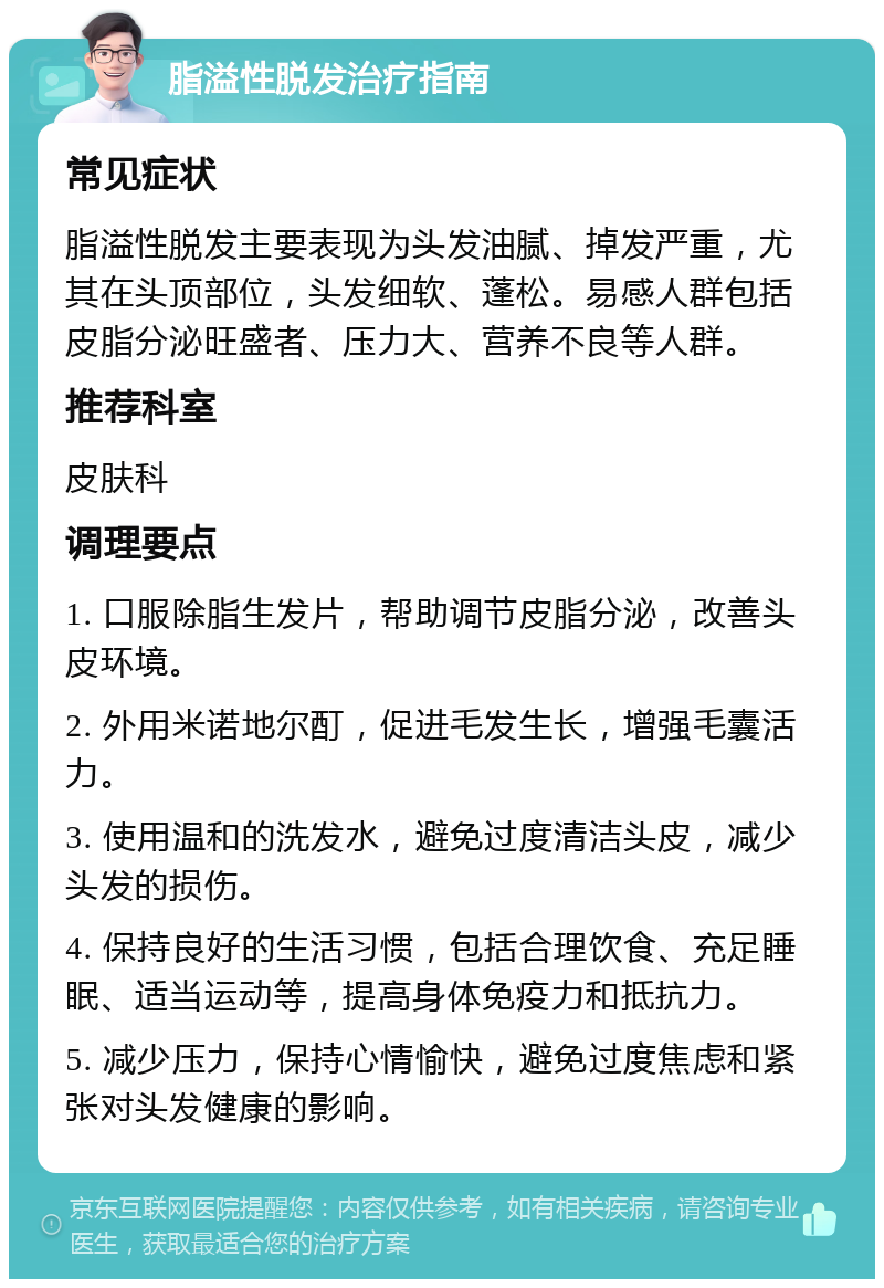 脂溢性脱发治疗指南 常见症状 脂溢性脱发主要表现为头发油腻、掉发严重，尤其在头顶部位，头发细软、蓬松。易感人群包括皮脂分泌旺盛者、压力大、营养不良等人群。 推荐科室 皮肤科 调理要点 1. 口服除脂生发片，帮助调节皮脂分泌，改善头皮环境。 2. 外用米诺地尔酊，促进毛发生长，增强毛囊活力。 3. 使用温和的洗发水，避免过度清洁头皮，减少头发的损伤。 4. 保持良好的生活习惯，包括合理饮食、充足睡眠、适当运动等，提高身体免疫力和抵抗力。 5. 减少压力，保持心情愉快，避免过度焦虑和紧张对头发健康的影响。