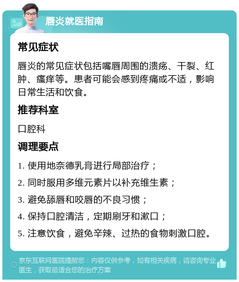 唇炎就医指南 常见症状 唇炎的常见症状包括嘴唇周围的溃疡、干裂、红肿、瘙痒等。患者可能会感到疼痛或不适，影响日常生活和饮食。 推荐科室 口腔科 调理要点 1. 使用地奈德乳膏进行局部治疗； 2. 同时服用多维元素片以补充维生素； 3. 避免舔唇和咬唇的不良习惯； 4. 保持口腔清洁，定期刷牙和漱口； 5. 注意饮食，避免辛辣、过热的食物刺激口腔。