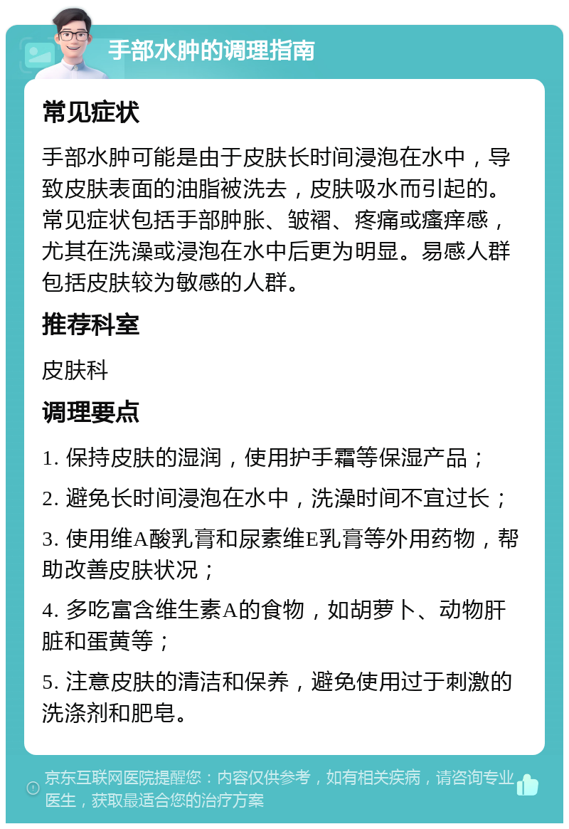 手部水肿的调理指南 常见症状 手部水肿可能是由于皮肤长时间浸泡在水中，导致皮肤表面的油脂被洗去，皮肤吸水而引起的。常见症状包括手部肿胀、皱褶、疼痛或瘙痒感，尤其在洗澡或浸泡在水中后更为明显。易感人群包括皮肤较为敏感的人群。 推荐科室 皮肤科 调理要点 1. 保持皮肤的湿润，使用护手霜等保湿产品； 2. 避免长时间浸泡在水中，洗澡时间不宜过长； 3. 使用维A酸乳膏和尿素维E乳膏等外用药物，帮助改善皮肤状况； 4. 多吃富含维生素A的食物，如胡萝卜、动物肝脏和蛋黄等； 5. 注意皮肤的清洁和保养，避免使用过于刺激的洗涤剂和肥皂。