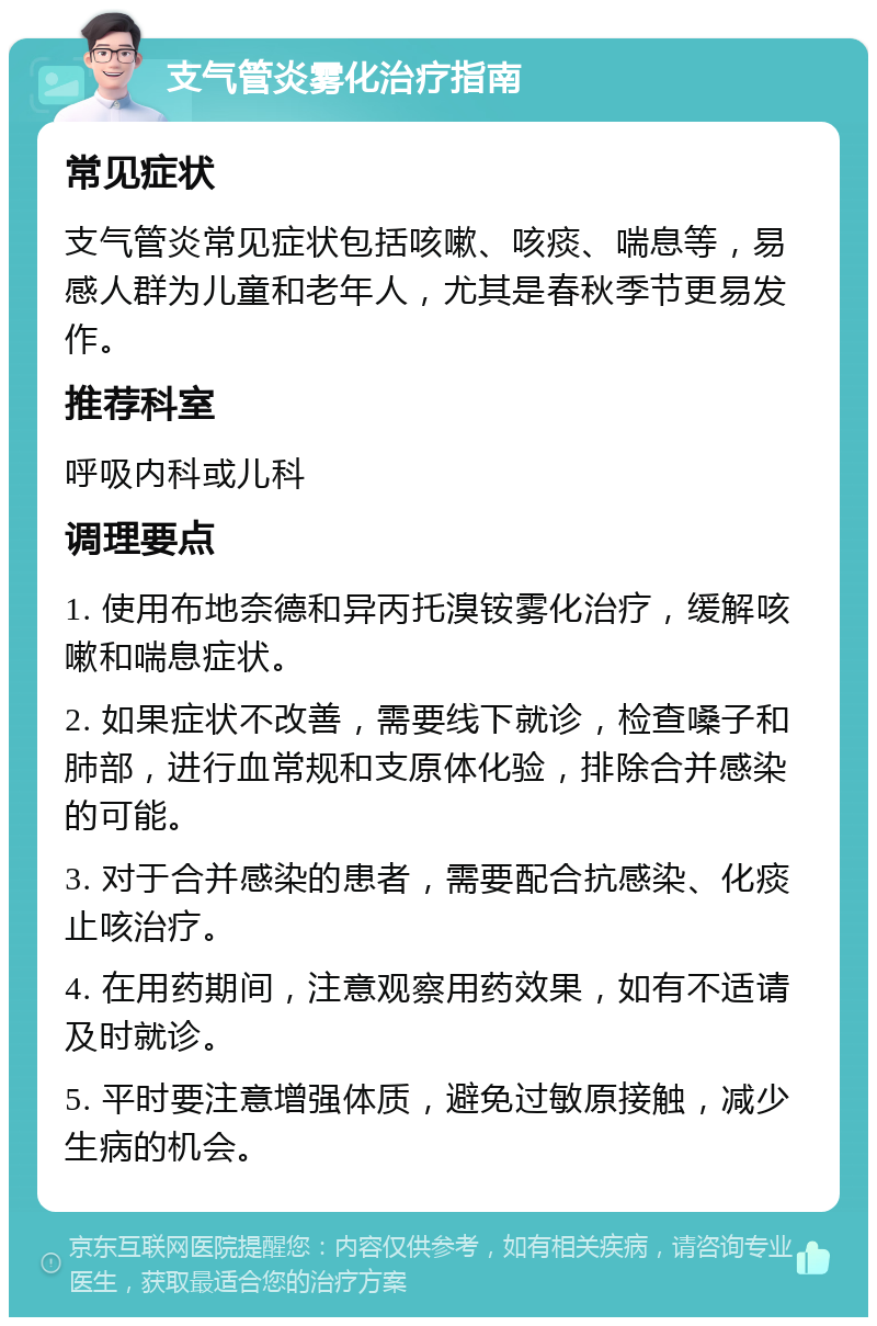 支气管炎雾化治疗指南 常见症状 支气管炎常见症状包括咳嗽、咳痰、喘息等，易感人群为儿童和老年人，尤其是春秋季节更易发作。 推荐科室 呼吸内科或儿科 调理要点 1. 使用布地奈德和异丙托溴铵雾化治疗，缓解咳嗽和喘息症状。 2. 如果症状不改善，需要线下就诊，检查嗓子和肺部，进行血常规和支原体化验，排除合并感染的可能。 3. 对于合并感染的患者，需要配合抗感染、化痰止咳治疗。 4. 在用药期间，注意观察用药效果，如有不适请及时就诊。 5. 平时要注意增强体质，避免过敏原接触，减少生病的机会。