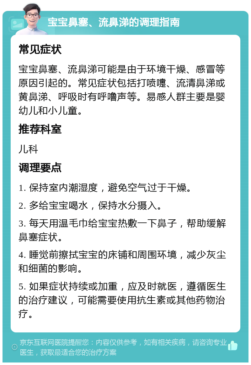 宝宝鼻塞、流鼻涕的调理指南 常见症状 宝宝鼻塞、流鼻涕可能是由于环境干燥、感冒等原因引起的。常见症状包括打喷嚏、流清鼻涕或黄鼻涕、呼吸时有呼噜声等。易感人群主要是婴幼儿和小儿童。 推荐科室 儿科 调理要点 1. 保持室内潮湿度，避免空气过于干燥。 2. 多给宝宝喝水，保持水分摄入。 3. 每天用温毛巾给宝宝热敷一下鼻子，帮助缓解鼻塞症状。 4. 睡觉前擦拭宝宝的床铺和周围环境，减少灰尘和细菌的影响。 5. 如果症状持续或加重，应及时就医，遵循医生的治疗建议，可能需要使用抗生素或其他药物治疗。