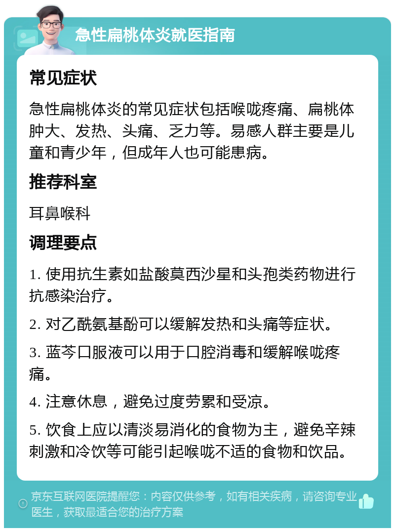 急性扁桃体炎就医指南 常见症状 急性扁桃体炎的常见症状包括喉咙疼痛、扁桃体肿大、发热、头痛、乏力等。易感人群主要是儿童和青少年，但成年人也可能患病。 推荐科室 耳鼻喉科 调理要点 1. 使用抗生素如盐酸莫西沙星和头孢类药物进行抗感染治疗。 2. 对乙酰氨基酚可以缓解发热和头痛等症状。 3. 蓝芩口服液可以用于口腔消毒和缓解喉咙疼痛。 4. 注意休息，避免过度劳累和受凉。 5. 饮食上应以清淡易消化的食物为主，避免辛辣刺激和冷饮等可能引起喉咙不适的食物和饮品。