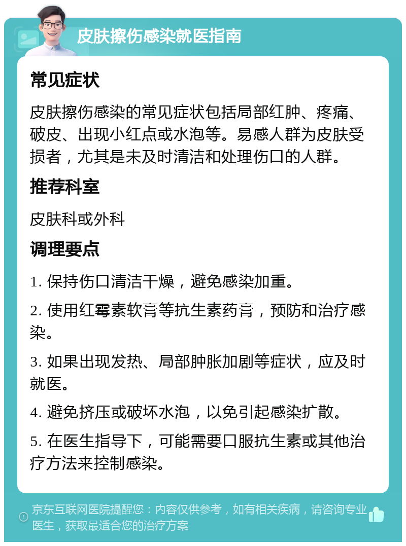 皮肤擦伤感染就医指南 常见症状 皮肤擦伤感染的常见症状包括局部红肿、疼痛、破皮、出现小红点或水泡等。易感人群为皮肤受损者，尤其是未及时清洁和处理伤口的人群。 推荐科室 皮肤科或外科 调理要点 1. 保持伤口清洁干燥，避免感染加重。 2. 使用红霉素软膏等抗生素药膏，预防和治疗感染。 3. 如果出现发热、局部肿胀加剧等症状，应及时就医。 4. 避免挤压或破坏水泡，以免引起感染扩散。 5. 在医生指导下，可能需要口服抗生素或其他治疗方法来控制感染。