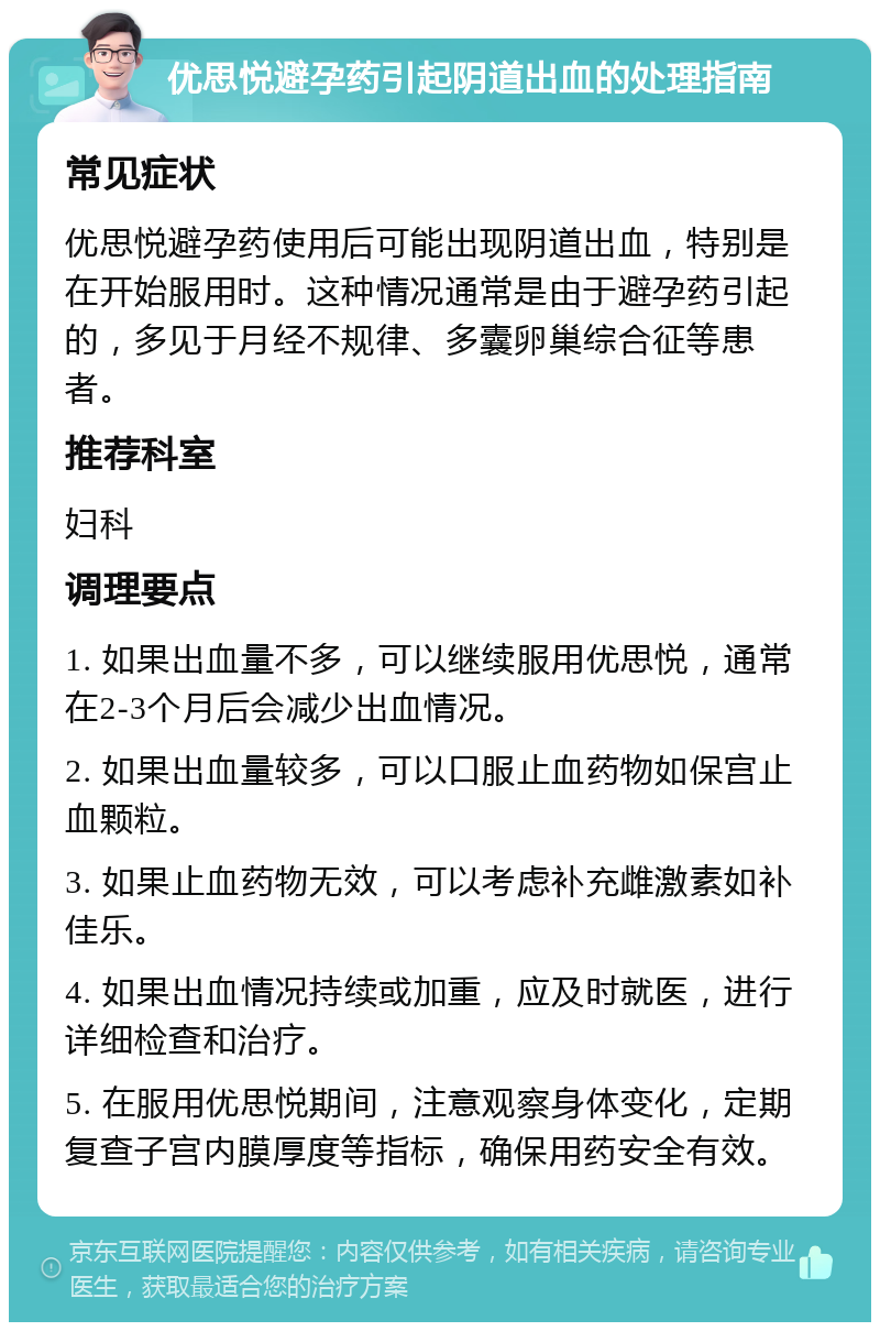 优思悦避孕药引起阴道出血的处理指南 常见症状 优思悦避孕药使用后可能出现阴道出血，特别是在开始服用时。这种情况通常是由于避孕药引起的，多见于月经不规律、多囊卵巢综合征等患者。 推荐科室 妇科 调理要点 1. 如果出血量不多，可以继续服用优思悦，通常在2-3个月后会减少出血情况。 2. 如果出血量较多，可以口服止血药物如保宫止血颗粒。 3. 如果止血药物无效，可以考虑补充雌激素如补佳乐。 4. 如果出血情况持续或加重，应及时就医，进行详细检查和治疗。 5. 在服用优思悦期间，注意观察身体变化，定期复查子宫内膜厚度等指标，确保用药安全有效。