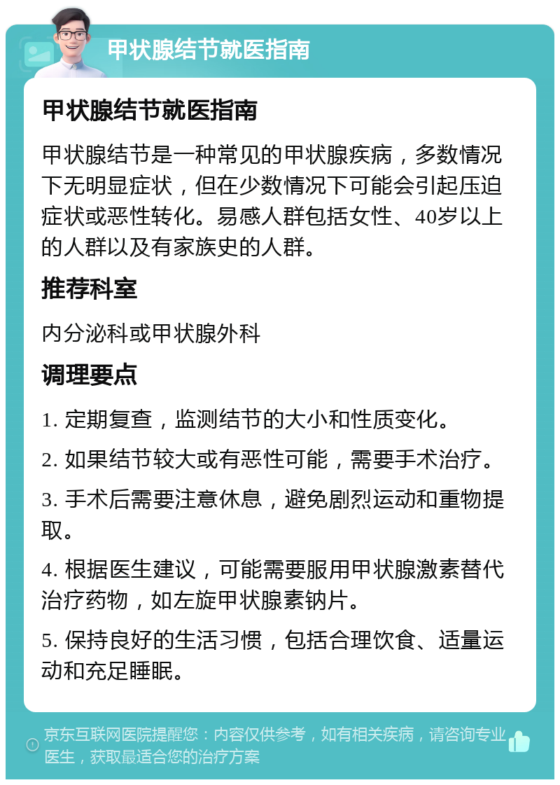 甲状腺结节就医指南 甲状腺结节就医指南 甲状腺结节是一种常见的甲状腺疾病，多数情况下无明显症状，但在少数情况下可能会引起压迫症状或恶性转化。易感人群包括女性、40岁以上的人群以及有家族史的人群。 推荐科室 内分泌科或甲状腺外科 调理要点 1. 定期复查，监测结节的大小和性质变化。 2. 如果结节较大或有恶性可能，需要手术治疗。 3. 手术后需要注意休息，避免剧烈运动和重物提取。 4. 根据医生建议，可能需要服用甲状腺激素替代治疗药物，如左旋甲状腺素钠片。 5. 保持良好的生活习惯，包括合理饮食、适量运动和充足睡眠。