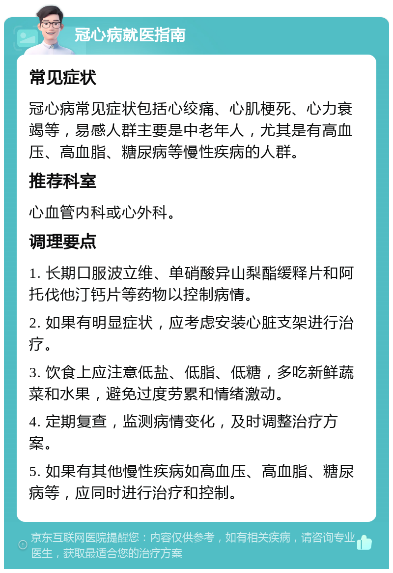 冠心病就医指南 常见症状 冠心病常见症状包括心绞痛、心肌梗死、心力衰竭等，易感人群主要是中老年人，尤其是有高血压、高血脂、糖尿病等慢性疾病的人群。 推荐科室 心血管内科或心外科。 调理要点 1. 长期口服波立维、单硝酸异山梨酯缓释片和阿托伐他汀钙片等药物以控制病情。 2. 如果有明显症状，应考虑安装心脏支架进行治疗。 3. 饮食上应注意低盐、低脂、低糖，多吃新鲜蔬菜和水果，避免过度劳累和情绪激动。 4. 定期复查，监测病情变化，及时调整治疗方案。 5. 如果有其他慢性疾病如高血压、高血脂、糖尿病等，应同时进行治疗和控制。