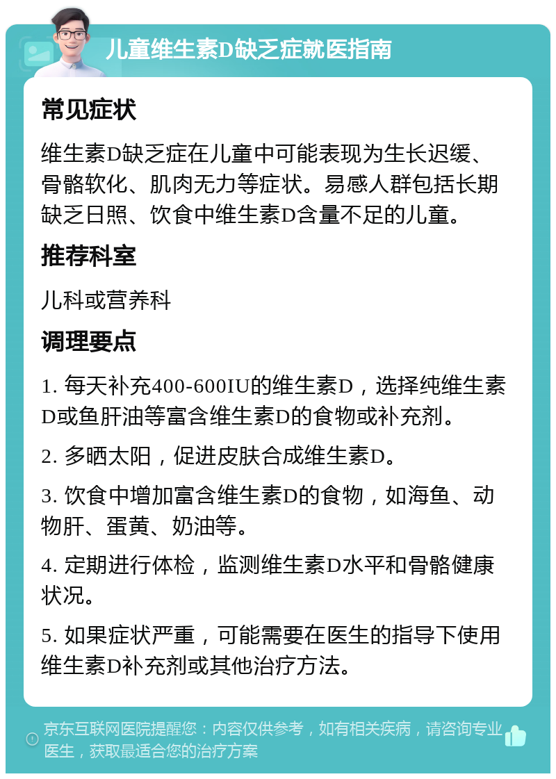 儿童维生素D缺乏症就医指南 常见症状 维生素D缺乏症在儿童中可能表现为生长迟缓、骨骼软化、肌肉无力等症状。易感人群包括长期缺乏日照、饮食中维生素D含量不足的儿童。 推荐科室 儿科或营养科 调理要点 1. 每天补充400-600IU的维生素D，选择纯维生素D或鱼肝油等富含维生素D的食物或补充剂。 2. 多晒太阳，促进皮肤合成维生素D。 3. 饮食中增加富含维生素D的食物，如海鱼、动物肝、蛋黄、奶油等。 4. 定期进行体检，监测维生素D水平和骨骼健康状况。 5. 如果症状严重，可能需要在医生的指导下使用维生素D补充剂或其他治疗方法。