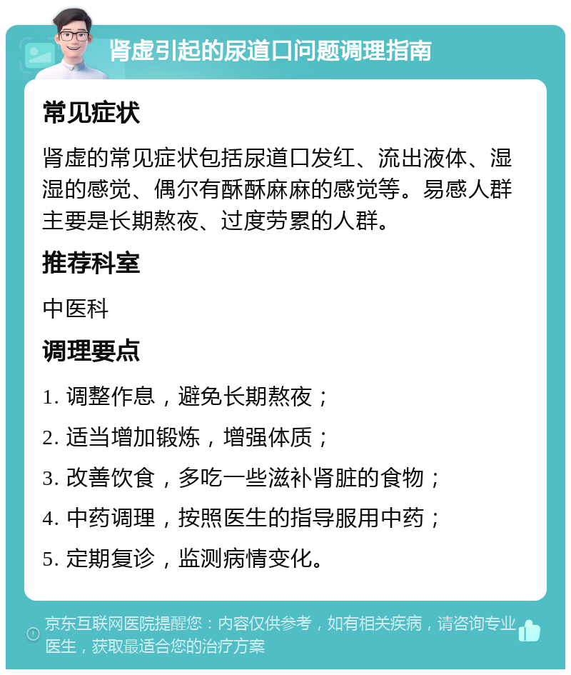 肾虚引起的尿道口问题调理指南 常见症状 肾虚的常见症状包括尿道口发红、流出液体、湿湿的感觉、偶尔有酥酥麻麻的感觉等。易感人群主要是长期熬夜、过度劳累的人群。 推荐科室 中医科 调理要点 1. 调整作息，避免长期熬夜； 2. 适当增加锻炼，增强体质； 3. 改善饮食，多吃一些滋补肾脏的食物； 4. 中药调理，按照医生的指导服用中药； 5. 定期复诊，监测病情变化。