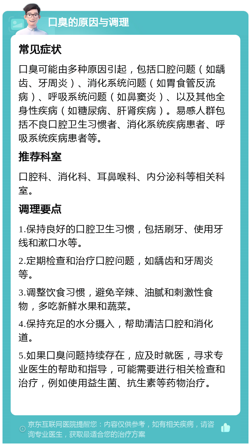 口臭的原因与调理 常见症状 口臭可能由多种原因引起，包括口腔问题（如龋齿、牙周炎）、消化系统问题（如胃食管反流病）、呼吸系统问题（如鼻窦炎）、以及其他全身性疾病（如糖尿病、肝肾疾病）。易感人群包括不良口腔卫生习惯者、消化系统疾病患者、呼吸系统疾病患者等。 推荐科室 口腔科、消化科、耳鼻喉科、内分泌科等相关科室。 调理要点 1.保持良好的口腔卫生习惯，包括刷牙、使用牙线和漱口水等。 2.定期检查和治疗口腔问题，如龋齿和牙周炎等。 3.调整饮食习惯，避免辛辣、油腻和刺激性食物，多吃新鲜水果和蔬菜。 4.保持充足的水分摄入，帮助清洁口腔和消化道。 5.如果口臭问题持续存在，应及时就医，寻求专业医生的帮助和指导，可能需要进行相关检查和治疗，例如使用益生菌、抗生素等药物治疗。