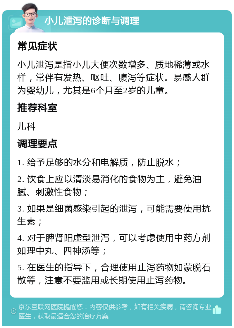 小儿泄泻的诊断与调理 常见症状 小儿泄泻是指小儿大便次数增多、质地稀薄或水样，常伴有发热、呕吐、腹泻等症状。易感人群为婴幼儿，尤其是6个月至2岁的儿童。 推荐科室 儿科 调理要点 1. 给予足够的水分和电解质，防止脱水； 2. 饮食上应以清淡易消化的食物为主，避免油腻、刺激性食物； 3. 如果是细菌感染引起的泄泻，可能需要使用抗生素； 4. 对于脾肾阳虚型泄泻，可以考虑使用中药方剂如理中丸、四神汤等； 5. 在医生的指导下，合理使用止泻药物如蒙脱石散等，注意不要滥用或长期使用止泻药物。