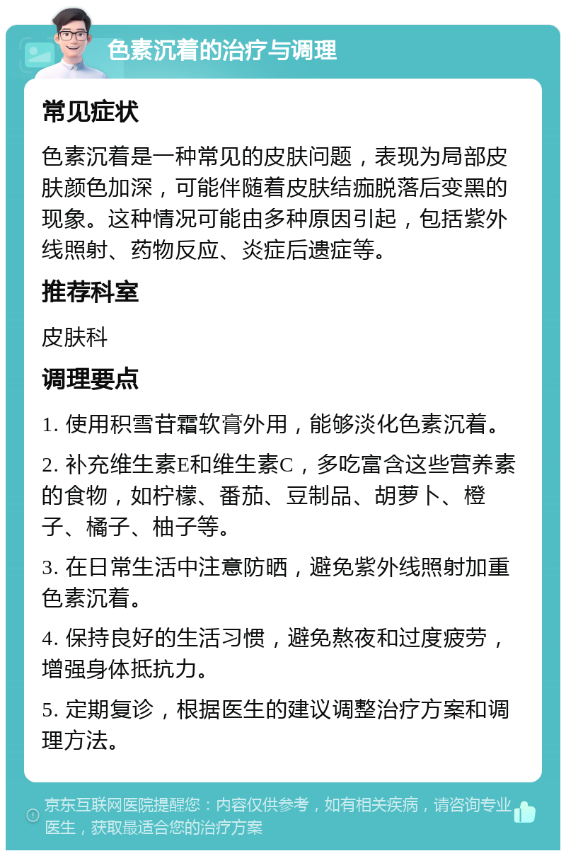 色素沉着的治疗与调理 常见症状 色素沉着是一种常见的皮肤问题，表现为局部皮肤颜色加深，可能伴随着皮肤结痂脱落后变黑的现象。这种情况可能由多种原因引起，包括紫外线照射、药物反应、炎症后遗症等。 推荐科室 皮肤科 调理要点 1. 使用积雪苷霜软膏外用，能够淡化色素沉着。 2. 补充维生素E和维生素C，多吃富含这些营养素的食物，如柠檬、番茄、豆制品、胡萝卜、橙子、橘子、柚子等。 3. 在日常生活中注意防晒，避免紫外线照射加重色素沉着。 4. 保持良好的生活习惯，避免熬夜和过度疲劳，增强身体抵抗力。 5. 定期复诊，根据医生的建议调整治疗方案和调理方法。