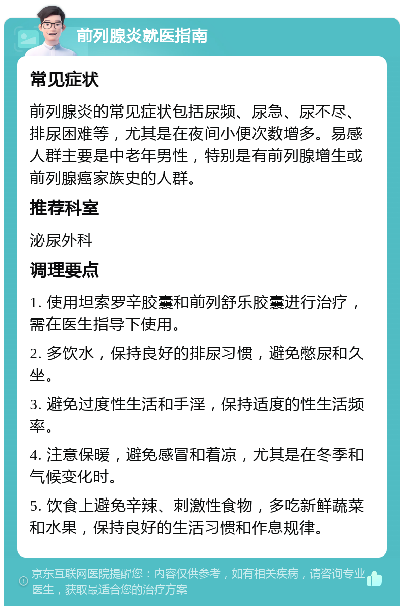 前列腺炎就医指南 常见症状 前列腺炎的常见症状包括尿频、尿急、尿不尽、排尿困难等，尤其是在夜间小便次数增多。易感人群主要是中老年男性，特别是有前列腺增生或前列腺癌家族史的人群。 推荐科室 泌尿外科 调理要点 1. 使用坦索罗辛胶囊和前列舒乐胶囊进行治疗，需在医生指导下使用。 2. 多饮水，保持良好的排尿习惯，避免憋尿和久坐。 3. 避免过度性生活和手淫，保持适度的性生活频率。 4. 注意保暖，避免感冒和着凉，尤其是在冬季和气候变化时。 5. 饮食上避免辛辣、刺激性食物，多吃新鲜蔬菜和水果，保持良好的生活习惯和作息规律。