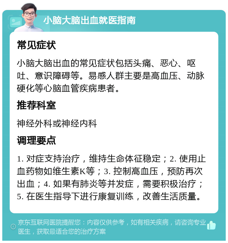 小脑大脑出血就医指南 常见症状 小脑大脑出血的常见症状包括头痛、恶心、呕吐、意识障碍等。易感人群主要是高血压、动脉硬化等心脑血管疾病患者。 推荐科室 神经外科或神经内科 调理要点 1. 对症支持治疗，维持生命体征稳定；2. 使用止血药物如维生素K等；3. 控制高血压，预防再次出血；4. 如果有肺炎等并发症，需要积极治疗；5. 在医生指导下进行康复训练，改善生活质量。