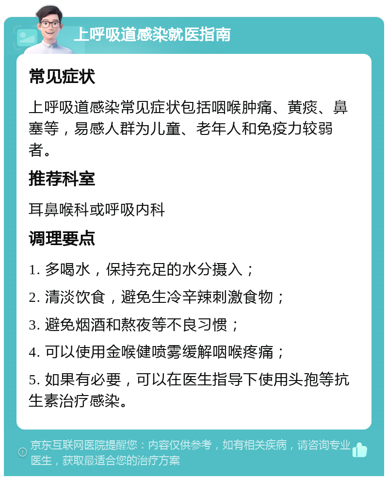 上呼吸道感染就医指南 常见症状 上呼吸道感染常见症状包括咽喉肿痛、黄痰、鼻塞等，易感人群为儿童、老年人和免疫力较弱者。 推荐科室 耳鼻喉科或呼吸内科 调理要点 1. 多喝水，保持充足的水分摄入； 2. 清淡饮食，避免生冷辛辣刺激食物； 3. 避免烟酒和熬夜等不良习惯； 4. 可以使用金喉健喷雾缓解咽喉疼痛； 5. 如果有必要，可以在医生指导下使用头孢等抗生素治疗感染。