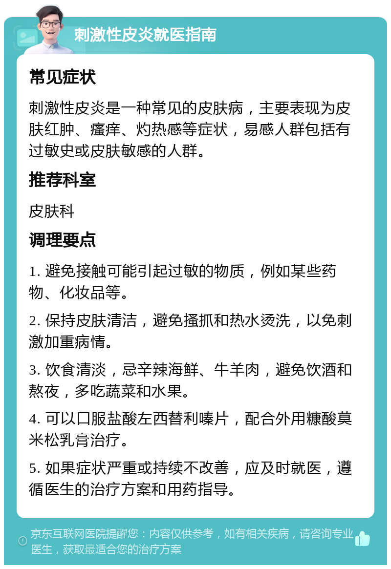 刺激性皮炎就医指南 常见症状 刺激性皮炎是一种常见的皮肤病，主要表现为皮肤红肿、瘙痒、灼热感等症状，易感人群包括有过敏史或皮肤敏感的人群。 推荐科室 皮肤科 调理要点 1. 避免接触可能引起过敏的物质，例如某些药物、化妆品等。 2. 保持皮肤清洁，避免搔抓和热水烫洗，以免刺激加重病情。 3. 饮食清淡，忌辛辣海鲜、牛羊肉，避免饮酒和熬夜，多吃蔬菜和水果。 4. 可以口服盐酸左西替利嗪片，配合外用糠酸莫米松乳膏治疗。 5. 如果症状严重或持续不改善，应及时就医，遵循医生的治疗方案和用药指导。