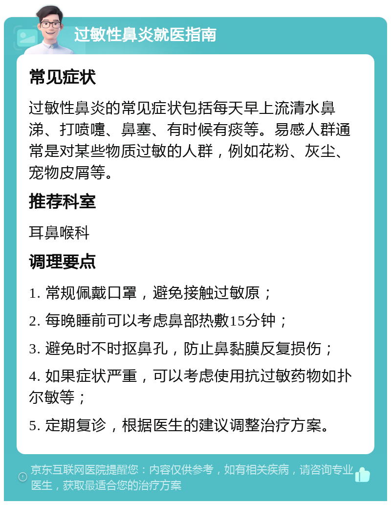 过敏性鼻炎就医指南 常见症状 过敏性鼻炎的常见症状包括每天早上流清水鼻涕、打喷嚏、鼻塞、有时候有痰等。易感人群通常是对某些物质过敏的人群，例如花粉、灰尘、宠物皮屑等。 推荐科室 耳鼻喉科 调理要点 1. 常规佩戴口罩，避免接触过敏原； 2. 每晚睡前可以考虑鼻部热敷15分钟； 3. 避免时不时抠鼻孔，防止鼻黏膜反复损伤； 4. 如果症状严重，可以考虑使用抗过敏药物如扑尔敏等； 5. 定期复诊，根据医生的建议调整治疗方案。