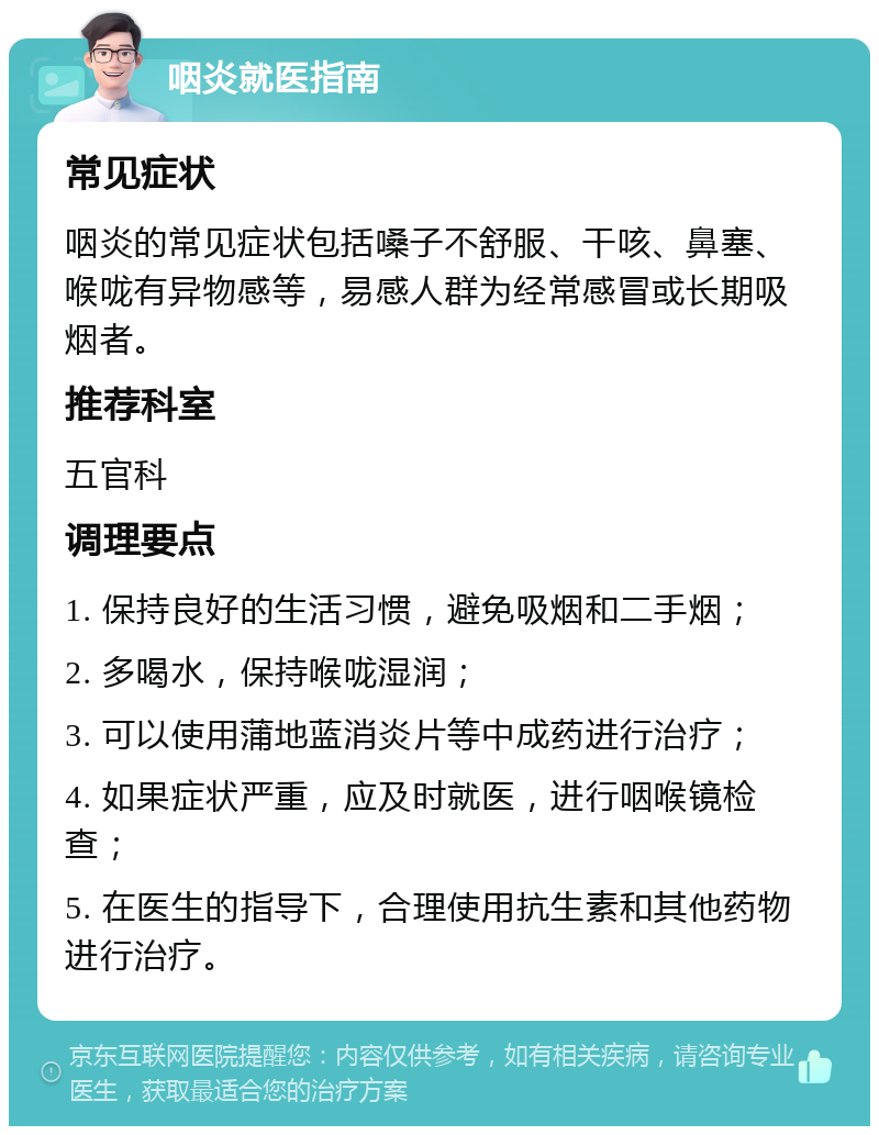 咽炎就医指南 常见症状 咽炎的常见症状包括嗓子不舒服、干咳、鼻塞、喉咙有异物感等，易感人群为经常感冒或长期吸烟者。 推荐科室 五官科 调理要点 1. 保持良好的生活习惯，避免吸烟和二手烟； 2. 多喝水，保持喉咙湿润； 3. 可以使用蒲地蓝消炎片等中成药进行治疗； 4. 如果症状严重，应及时就医，进行咽喉镜检查； 5. 在医生的指导下，合理使用抗生素和其他药物进行治疗。