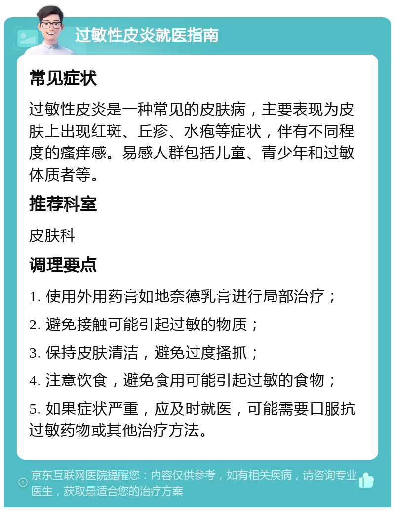 过敏性皮炎就医指南 常见症状 过敏性皮炎是一种常见的皮肤病，主要表现为皮肤上出现红斑、丘疹、水疱等症状，伴有不同程度的瘙痒感。易感人群包括儿童、青少年和过敏体质者等。 推荐科室 皮肤科 调理要点 1. 使用外用药膏如地奈德乳膏进行局部治疗； 2. 避免接触可能引起过敏的物质； 3. 保持皮肤清洁，避免过度搔抓； 4. 注意饮食，避免食用可能引起过敏的食物； 5. 如果症状严重，应及时就医，可能需要口服抗过敏药物或其他治疗方法。