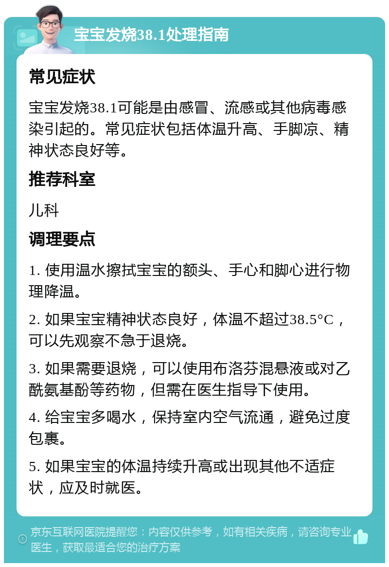 宝宝发烧38.1处理指南 常见症状 宝宝发烧38.1可能是由感冒、流感或其他病毒感染引起的。常见症状包括体温升高、手脚凉、精神状态良好等。 推荐科室 儿科 调理要点 1. 使用温水擦拭宝宝的额头、手心和脚心进行物理降温。 2. 如果宝宝精神状态良好，体温不超过38.5°C，可以先观察不急于退烧。 3. 如果需要退烧，可以使用布洛芬混悬液或对乙酰氨基酚等药物，但需在医生指导下使用。 4. 给宝宝多喝水，保持室内空气流通，避免过度包裹。 5. 如果宝宝的体温持续升高或出现其他不适症状，应及时就医。