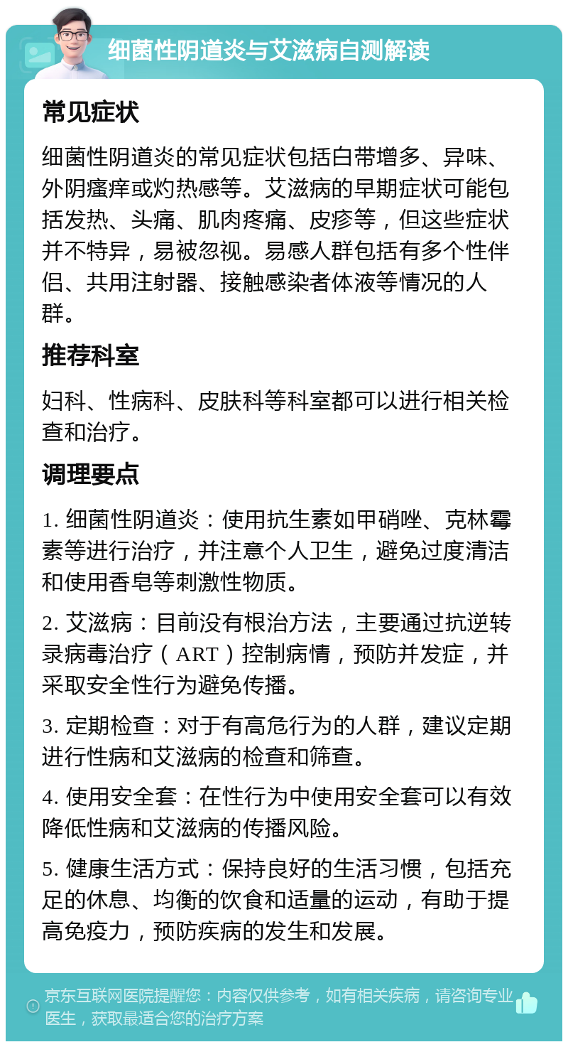 细菌性阴道炎与艾滋病自测解读 常见症状 细菌性阴道炎的常见症状包括白带增多、异味、外阴瘙痒或灼热感等。艾滋病的早期症状可能包括发热、头痛、肌肉疼痛、皮疹等，但这些症状并不特异，易被忽视。易感人群包括有多个性伴侣、共用注射器、接触感染者体液等情况的人群。 推荐科室 妇科、性病科、皮肤科等科室都可以进行相关检查和治疗。 调理要点 1. 细菌性阴道炎：使用抗生素如甲硝唑、克林霉素等进行治疗，并注意个人卫生，避免过度清洁和使用香皂等刺激性物质。 2. 艾滋病：目前没有根治方法，主要通过抗逆转录病毒治疗（ART）控制病情，预防并发症，并采取安全性行为避免传播。 3. 定期检查：对于有高危行为的人群，建议定期进行性病和艾滋病的检查和筛查。 4. 使用安全套：在性行为中使用安全套可以有效降低性病和艾滋病的传播风险。 5. 健康生活方式：保持良好的生活习惯，包括充足的休息、均衡的饮食和适量的运动，有助于提高免疫力，预防疾病的发生和发展。