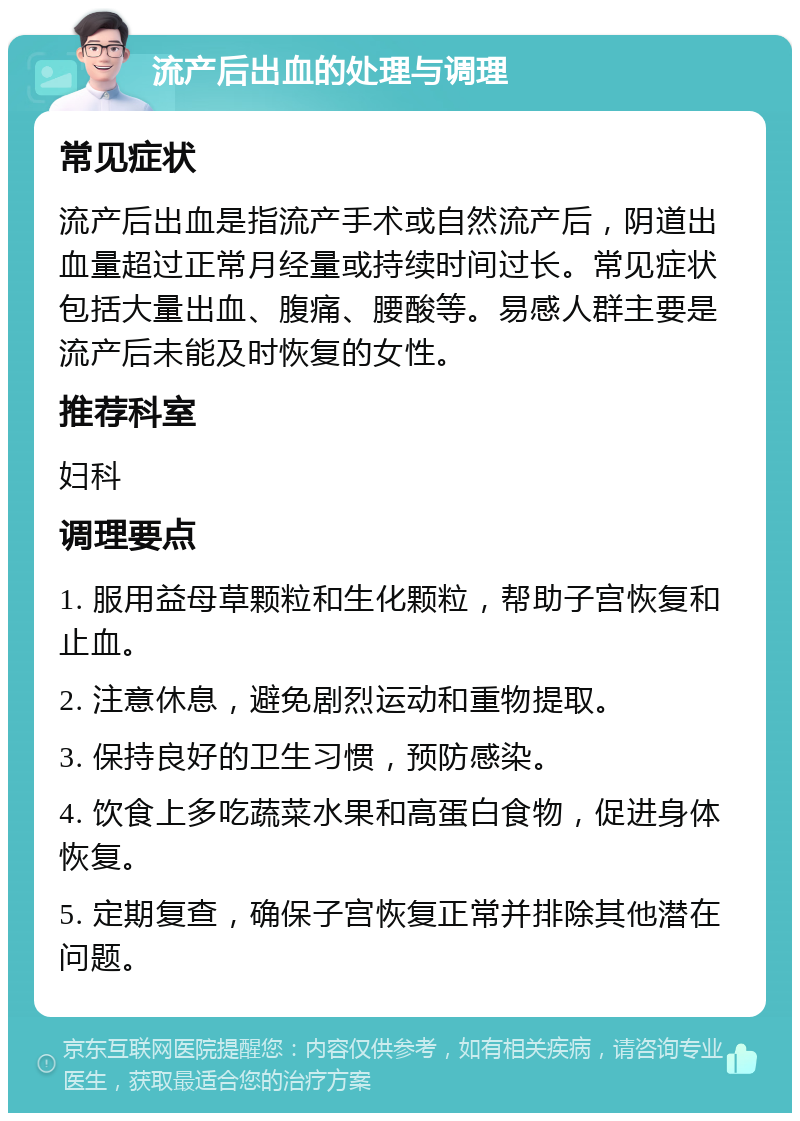 流产后出血的处理与调理 常见症状 流产后出血是指流产手术或自然流产后，阴道出血量超过正常月经量或持续时间过长。常见症状包括大量出血、腹痛、腰酸等。易感人群主要是流产后未能及时恢复的女性。 推荐科室 妇科 调理要点 1. 服用益母草颗粒和生化颗粒，帮助子宫恢复和止血。 2. 注意休息，避免剧烈运动和重物提取。 3. 保持良好的卫生习惯，预防感染。 4. 饮食上多吃蔬菜水果和高蛋白食物，促进身体恢复。 5. 定期复查，确保子宫恢复正常并排除其他潜在问题。