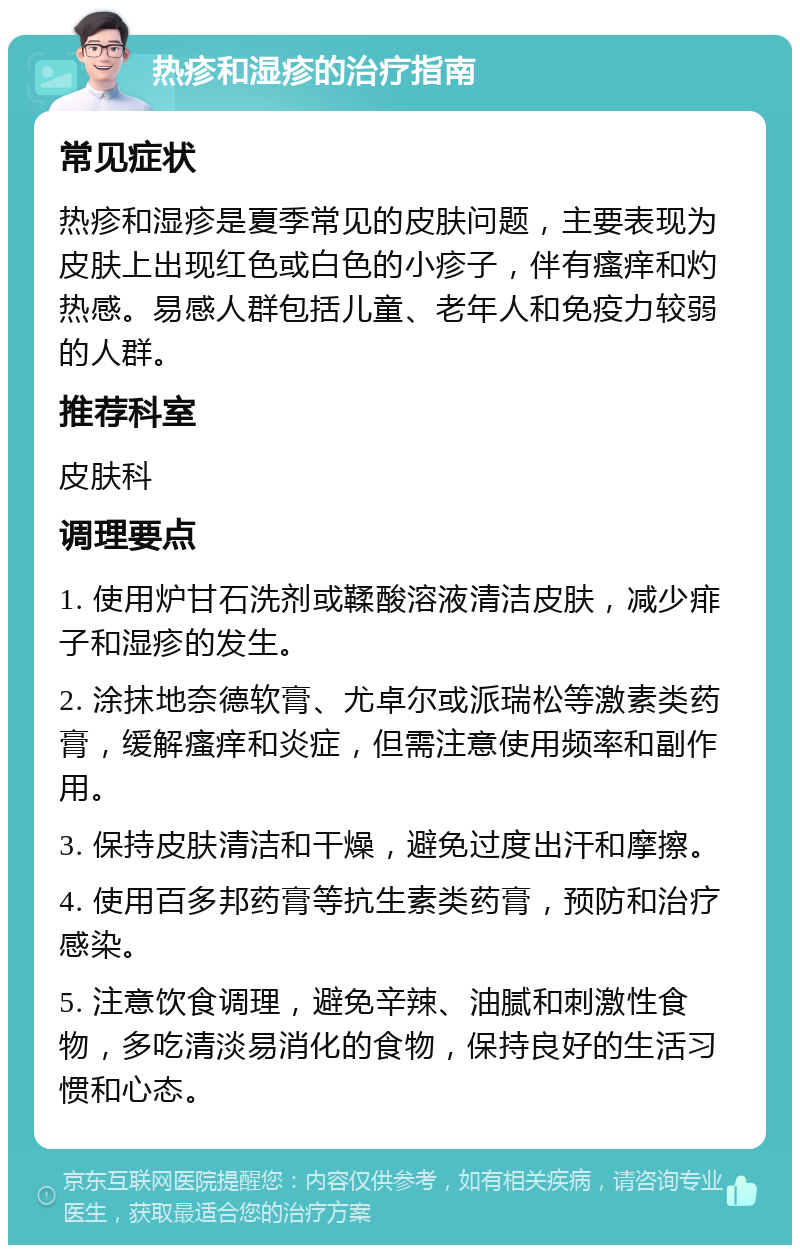 热疹和湿疹的治疗指南 常见症状 热疹和湿疹是夏季常见的皮肤问题，主要表现为皮肤上出现红色或白色的小疹子，伴有瘙痒和灼热感。易感人群包括儿童、老年人和免疫力较弱的人群。 推荐科室 皮肤科 调理要点 1. 使用炉甘石洗剂或鞣酸溶液清洁皮肤，减少痱子和湿疹的发生。 2. 涂抹地奈德软膏、尤卓尔或派瑞松等激素类药膏，缓解瘙痒和炎症，但需注意使用频率和副作用。 3. 保持皮肤清洁和干燥，避免过度出汗和摩擦。 4. 使用百多邦药膏等抗生素类药膏，预防和治疗感染。 5. 注意饮食调理，避免辛辣、油腻和刺激性食物，多吃清淡易消化的食物，保持良好的生活习惯和心态。