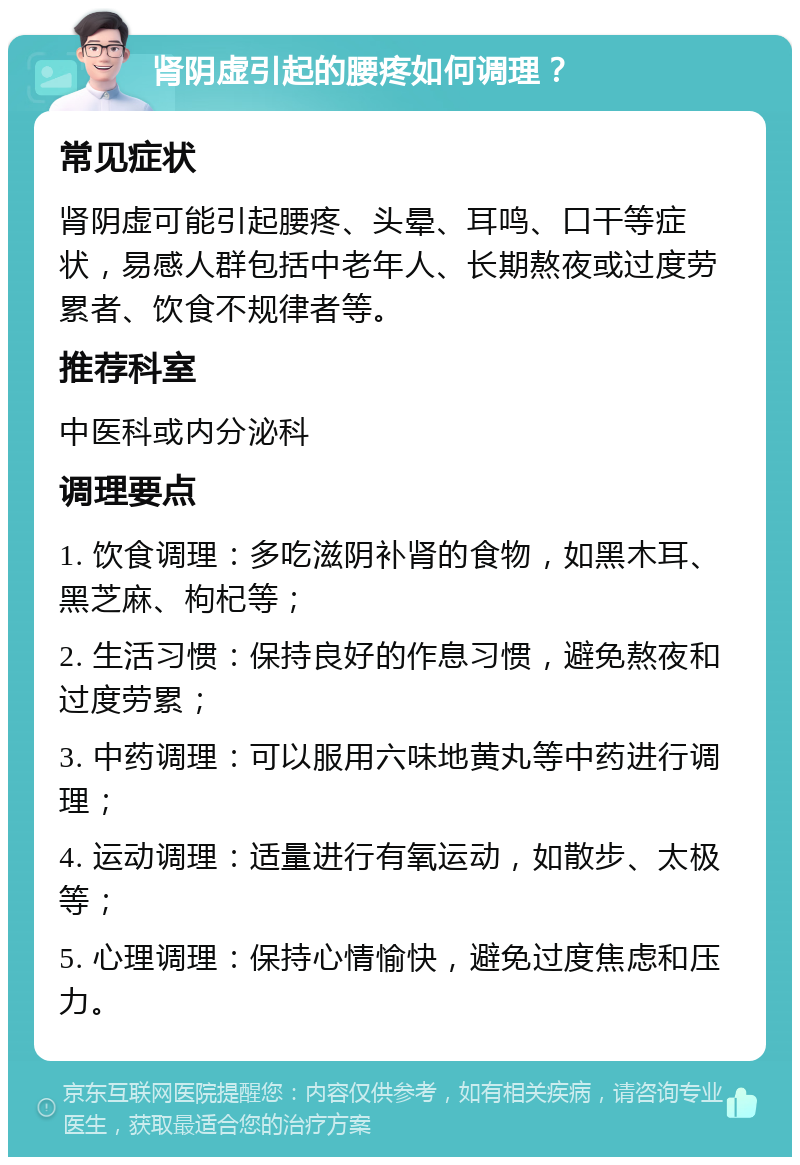 肾阴虚引起的腰疼如何调理？ 常见症状 肾阴虚可能引起腰疼、头晕、耳鸣、口干等症状，易感人群包括中老年人、长期熬夜或过度劳累者、饮食不规律者等。 推荐科室 中医科或内分泌科 调理要点 1. 饮食调理：多吃滋阴补肾的食物，如黑木耳、黑芝麻、枸杞等； 2. 生活习惯：保持良好的作息习惯，避免熬夜和过度劳累； 3. 中药调理：可以服用六味地黄丸等中药进行调理； 4. 运动调理：适量进行有氧运动，如散步、太极等； 5. 心理调理：保持心情愉快，避免过度焦虑和压力。