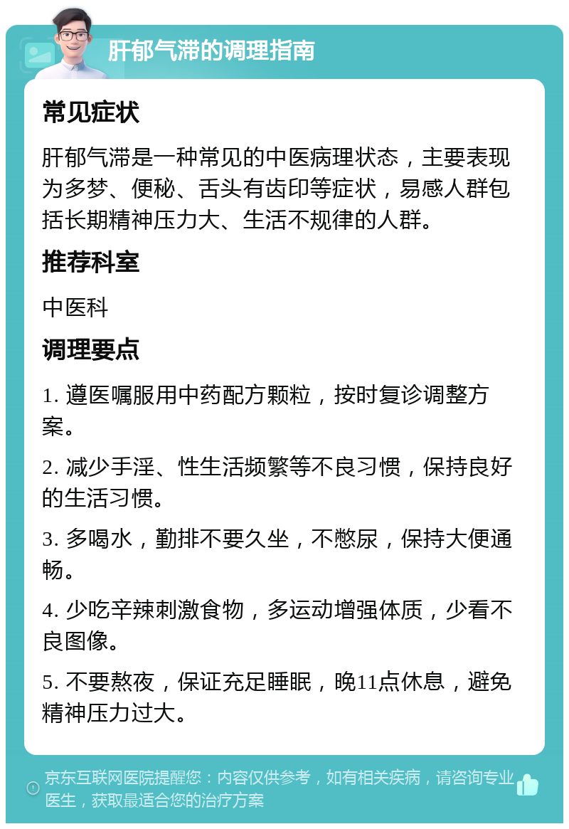 肝郁气滞的调理指南 常见症状 肝郁气滞是一种常见的中医病理状态，主要表现为多梦、便秘、舌头有齿印等症状，易感人群包括长期精神压力大、生活不规律的人群。 推荐科室 中医科 调理要点 1. 遵医嘱服用中药配方颗粒，按时复诊调整方案。 2. 减少手淫、性生活频繁等不良习惯，保持良好的生活习惯。 3. 多喝水，勤排不要久坐，不憋尿，保持大便通畅。 4. 少吃辛辣刺激食物，多运动增强体质，少看不良图像。 5. 不要熬夜，保证充足睡眠，晚11点休息，避免精神压力过大。