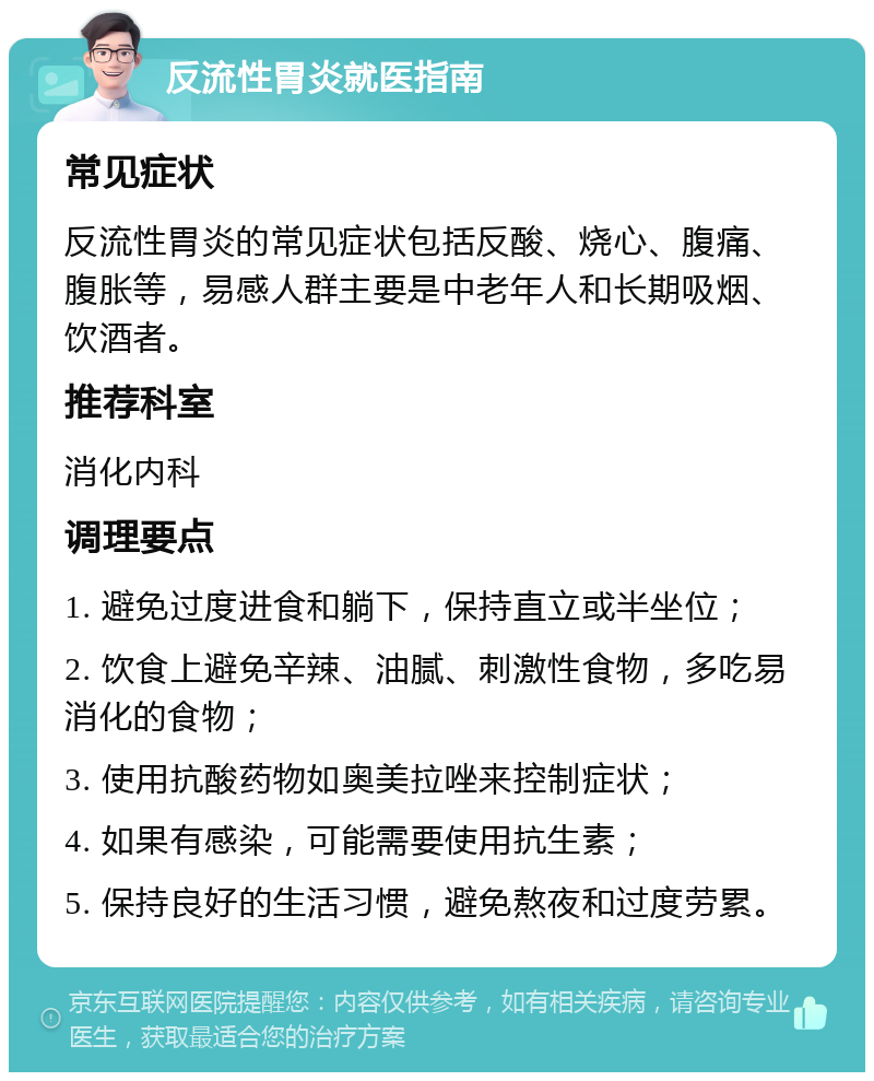 反流性胃炎就医指南 常见症状 反流性胃炎的常见症状包括反酸、烧心、腹痛、腹胀等，易感人群主要是中老年人和长期吸烟、饮酒者。 推荐科室 消化内科 调理要点 1. 避免过度进食和躺下，保持直立或半坐位； 2. 饮食上避免辛辣、油腻、刺激性食物，多吃易消化的食物； 3. 使用抗酸药物如奥美拉唑来控制症状； 4. 如果有感染，可能需要使用抗生素； 5. 保持良好的生活习惯，避免熬夜和过度劳累。