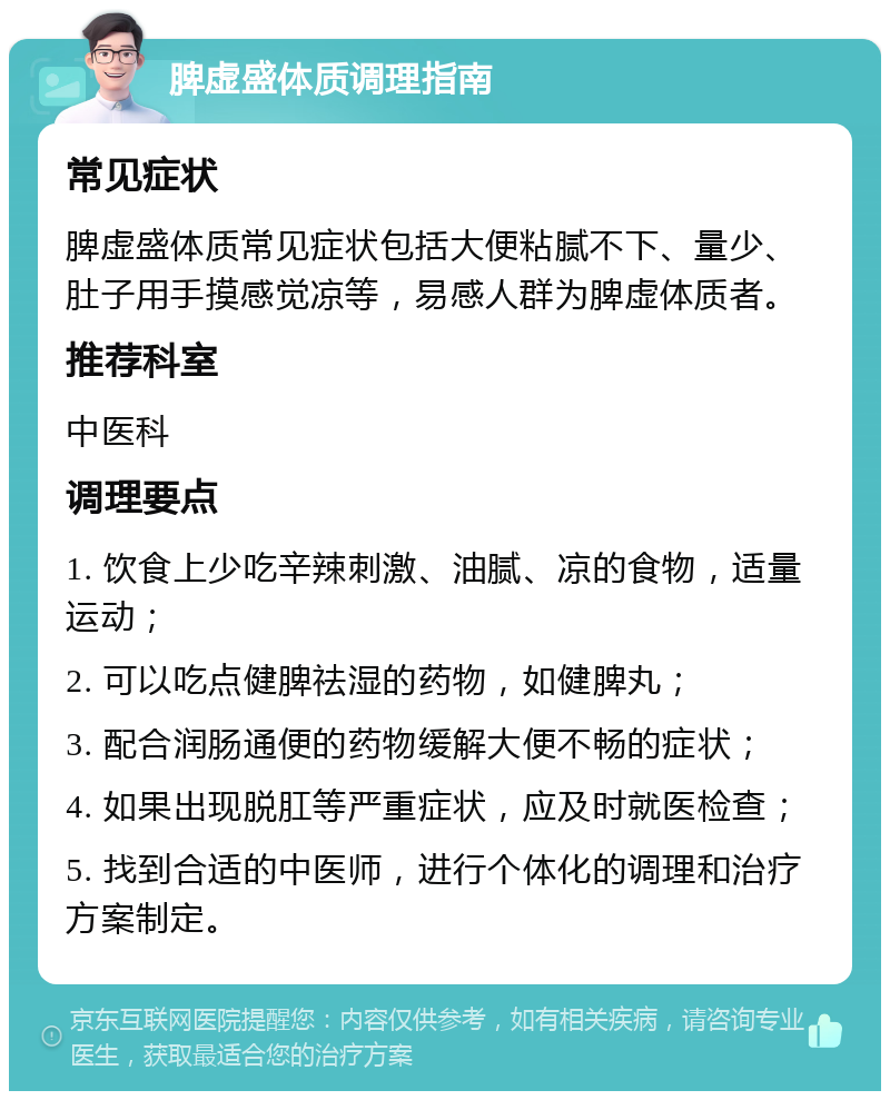 脾虚盛体质调理指南 常见症状 脾虚盛体质常见症状包括大便粘腻不下、量少、肚子用手摸感觉凉等，易感人群为脾虚体质者。 推荐科室 中医科 调理要点 1. 饮食上少吃辛辣刺激、油腻、凉的食物，适量运动； 2. 可以吃点健脾祛湿的药物，如健脾丸； 3. 配合润肠通便的药物缓解大便不畅的症状； 4. 如果出现脱肛等严重症状，应及时就医检查； 5. 找到合适的中医师，进行个体化的调理和治疗方案制定。