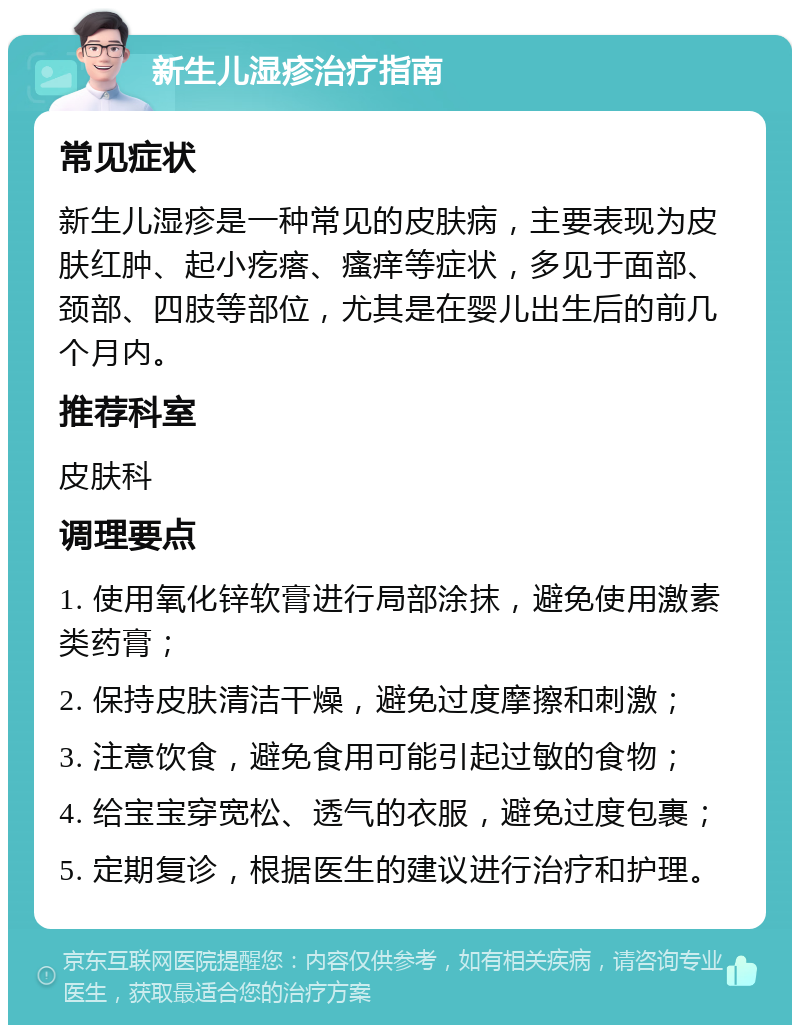 新生儿湿疹治疗指南 常见症状 新生儿湿疹是一种常见的皮肤病，主要表现为皮肤红肿、起小疙瘩、瘙痒等症状，多见于面部、颈部、四肢等部位，尤其是在婴儿出生后的前几个月内。 推荐科室 皮肤科 调理要点 1. 使用氧化锌软膏进行局部涂抹，避免使用激素类药膏； 2. 保持皮肤清洁干燥，避免过度摩擦和刺激； 3. 注意饮食，避免食用可能引起过敏的食物； 4. 给宝宝穿宽松、透气的衣服，避免过度包裹； 5. 定期复诊，根据医生的建议进行治疗和护理。