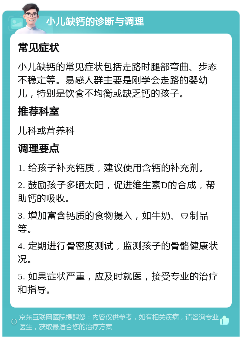 小儿缺钙的诊断与调理 常见症状 小儿缺钙的常见症状包括走路时腿部弯曲、步态不稳定等。易感人群主要是刚学会走路的婴幼儿，特别是饮食不均衡或缺乏钙的孩子。 推荐科室 儿科或营养科 调理要点 1. 给孩子补充钙质，建议使用含钙的补充剂。 2. 鼓励孩子多晒太阳，促进维生素D的合成，帮助钙的吸收。 3. 增加富含钙质的食物摄入，如牛奶、豆制品等。 4. 定期进行骨密度测试，监测孩子的骨骼健康状况。 5. 如果症状严重，应及时就医，接受专业的治疗和指导。