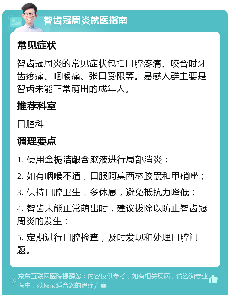 智齿冠周炎就医指南 常见症状 智齿冠周炎的常见症状包括口腔疼痛、咬合时牙齿疼痛、咽喉痛、张口受限等。易感人群主要是智齿未能正常萌出的成年人。 推荐科室 口腔科 调理要点 1. 使用金栀洁龈含漱液进行局部消炎； 2. 如有咽喉不适，口服阿莫西林胶囊和甲硝唑； 3. 保持口腔卫生，多休息，避免抵抗力降低； 4. 智齿未能正常萌出时，建议拔除以防止智齿冠周炎的发生； 5. 定期进行口腔检查，及时发现和处理口腔问题。