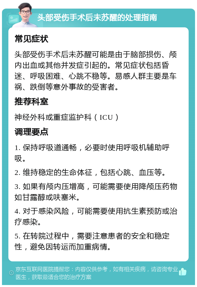 头部受伤手术后未苏醒的处理指南 常见症状 头部受伤手术后未苏醒可能是由于脑部损伤、颅内出血或其他并发症引起的。常见症状包括昏迷、呼吸困难、心跳不稳等。易感人群主要是车祸、跌倒等意外事故的受害者。 推荐科室 神经外科或重症监护科（ICU） 调理要点 1. 保持呼吸道通畅，必要时使用呼吸机辅助呼吸。 2. 维持稳定的生命体征，包括心跳、血压等。 3. 如果有颅内压增高，可能需要使用降颅压药物如甘露醇或呋塞米。 4. 对于感染风险，可能需要使用抗生素预防或治疗感染。 5. 在转院过程中，需要注意患者的安全和稳定性，避免因转运而加重病情。